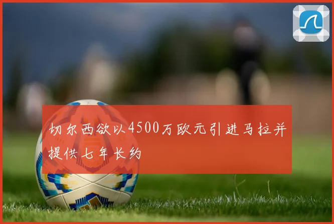 切尔西欲以4500万欧元引进马拉并提供七年长约